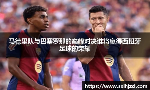 马德里队与巴塞罗那的巅峰对决谁将赢得西班牙足球的荣耀