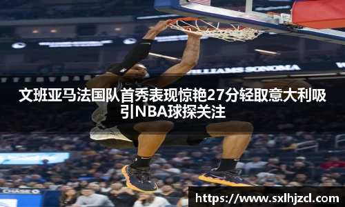 文班亚马法国队首秀表现惊艳27分轻取意大利吸引NBA球探关注