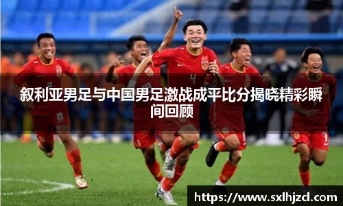 叙利亚男足与中国男足激战成平比分揭晓精彩瞬间回顾