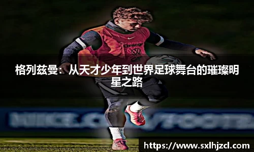 格列兹曼：从天才少年到世界足球舞台的璀璨明星之路