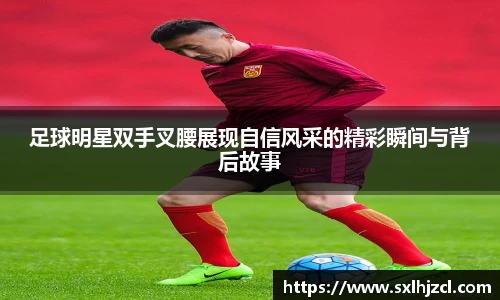 足球明星双手叉腰展现自信风采的精彩瞬间与背后故事