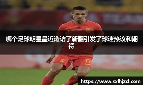 哪个足球明星最近造访了新疆引发了球迷热议和期待