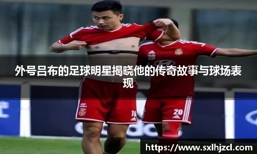 外号吕布的足球明星揭晓他的传奇故事与球场表现